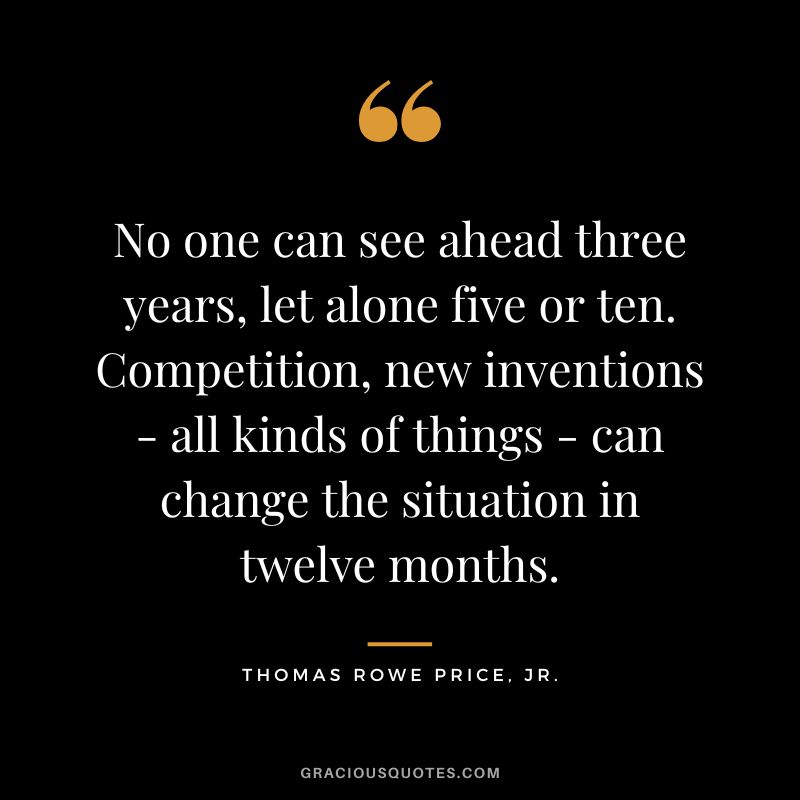 No one can see ahead three years, let alone five or ten. Competition, new inventions - all kinds of things - can change the situation in twelve months.