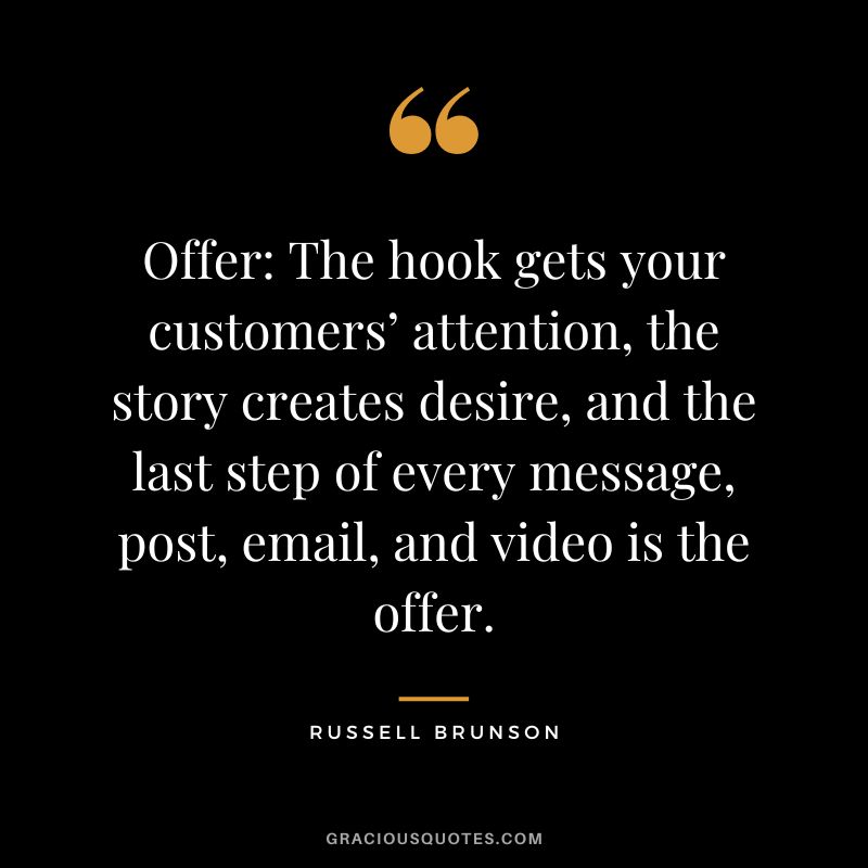 Offer The hook gets your customers’ attention, the story creates desire, and the last step of every message, post, email, and video is the offer.