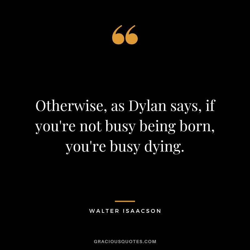 Otherwise, as Dylan says, if you're not busy being born, you're busy dying.
