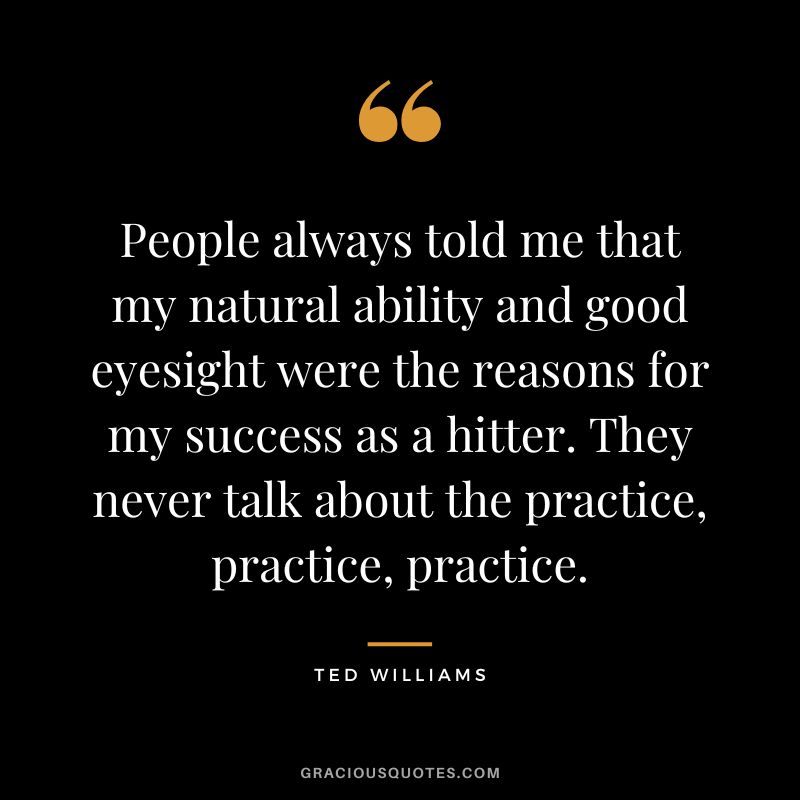 People always told me that my natural ability and good eyesight were the reasons for my success as a hitter. They never talk about the practice, practice, practice.