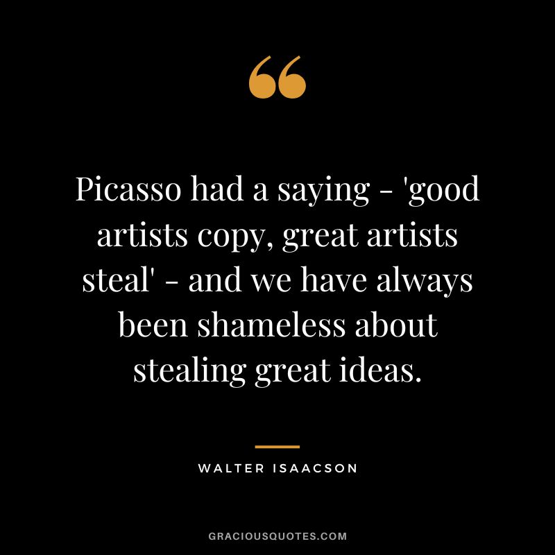 Picasso had a saying - 'good artists copy, great artists steal' - and we have always been shameless about stealing great ideas.