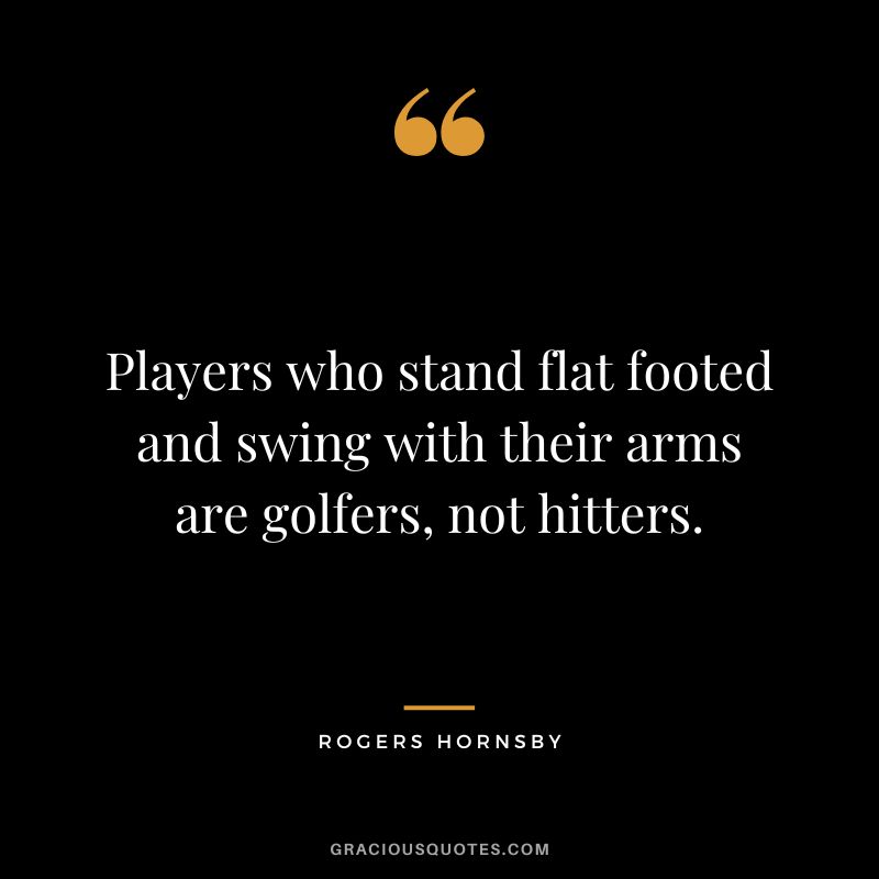 Players who stand flat footed and swing with their arms are golfers, not hitters.