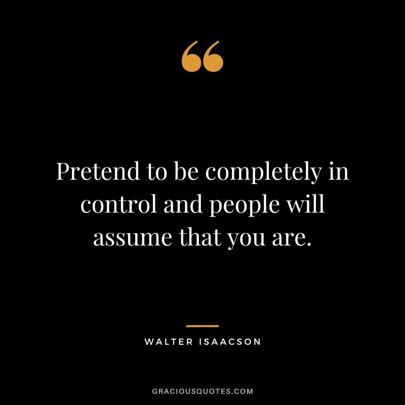 Pretend to be completely in control and people will assume that you are.