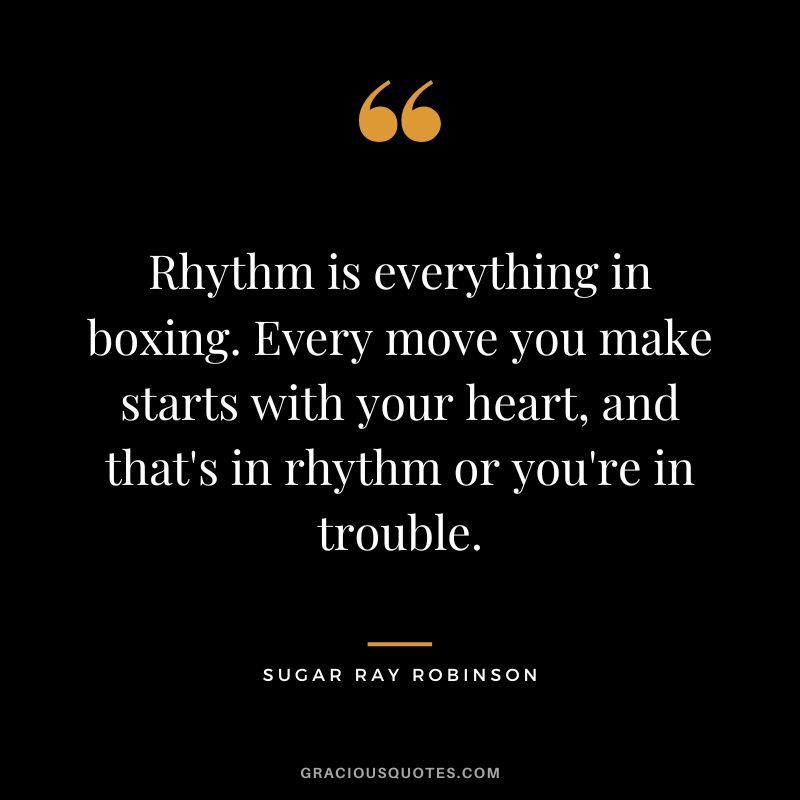 Rhythm is everything in boxing. Every move you make starts with your heart, and that's in rhythm or you're in trouble.