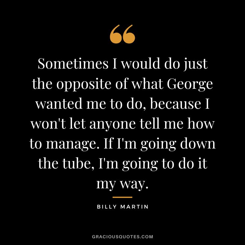 Sometimes I would do just the opposite of what George wanted me to do, because I won't let anyone tell me how to manage. If I'm going down the tube, I'm going to do it my way.