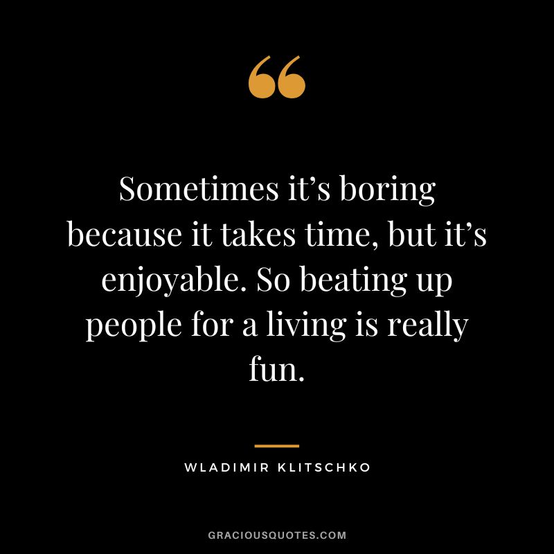 Sometimes it’s boring because it takes time, but it’s enjoyable. So beating up people for a living is really fun.