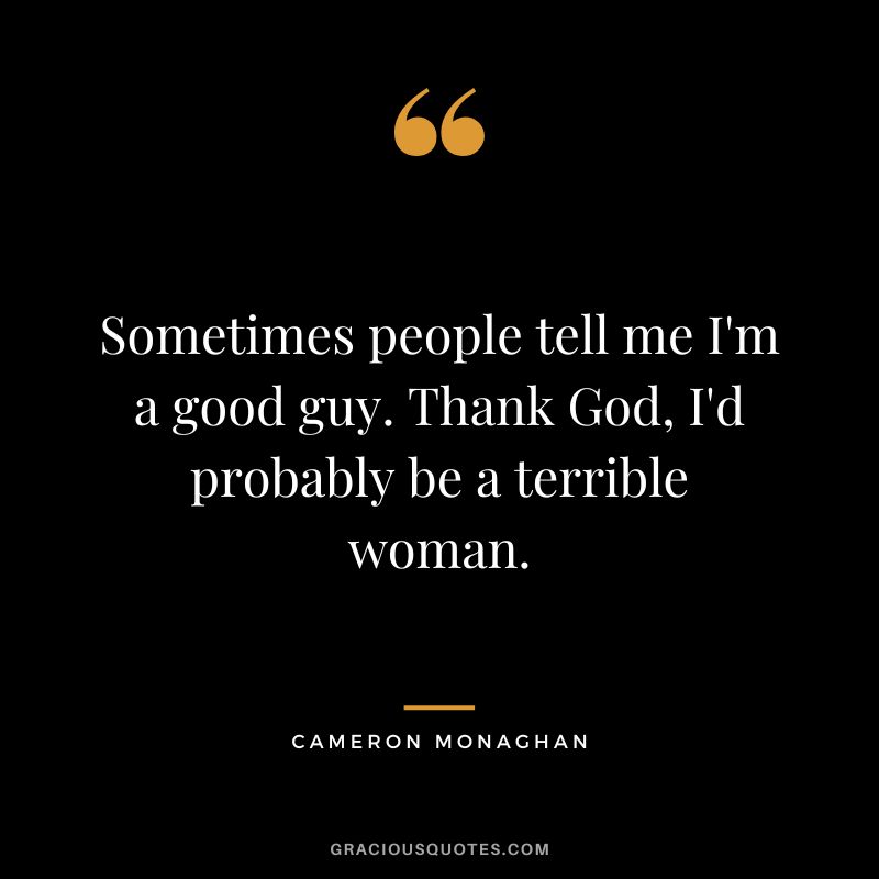 Sometimes people tell me I'm a good guy. Thank God, I'd probably be a terrible woman.
