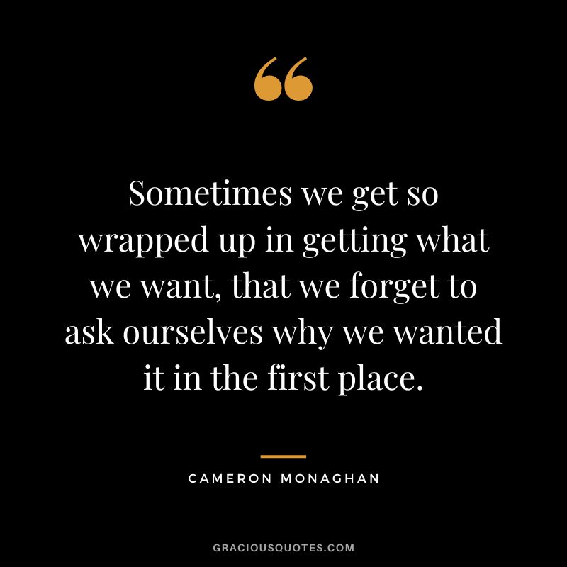 Sometimes we get so wrapped up in getting what we want, that we forget to ask ourselves why we wanted it in the first place.
