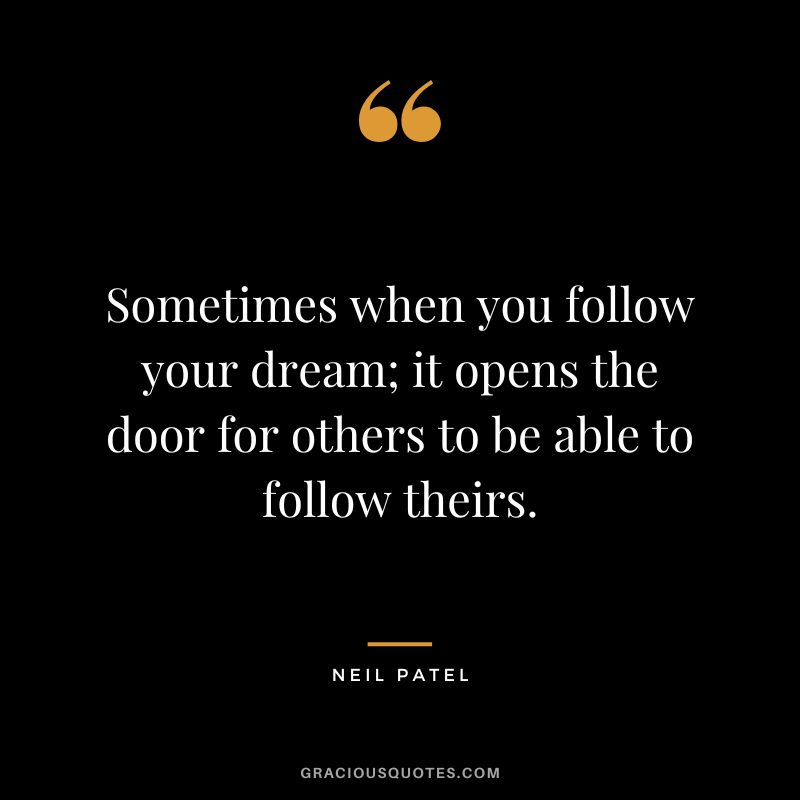 Sometimes when you follow your dream; it opens the door for others to be able to follow theirs.