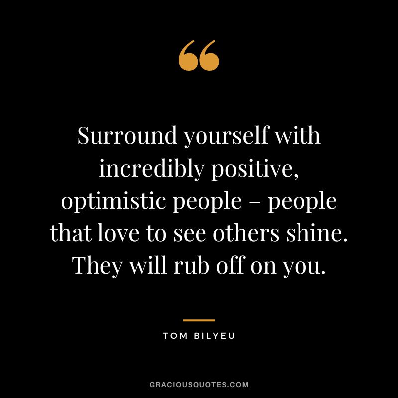 Surround yourself with incredibly positive, optimistic people – people that love to see others shine. They will rub off on you.