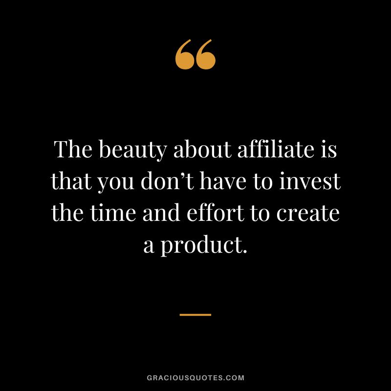 The beauty about affiliate is that you don’t have to invest the time and effort to create a product.
