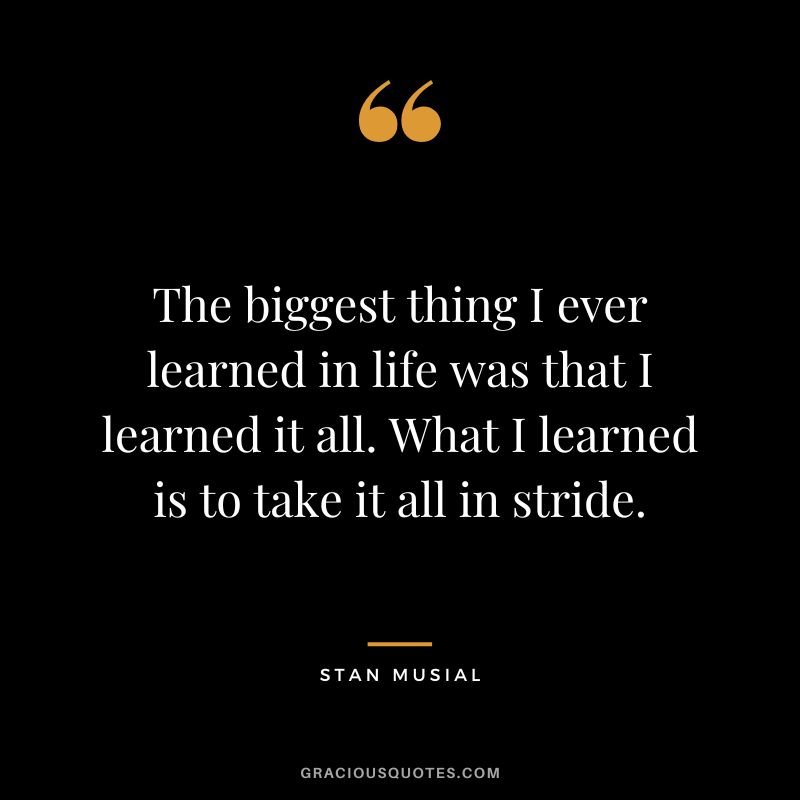 The biggest thing I ever learned in life was that I learned it all. What I learned is to take it all in stride.