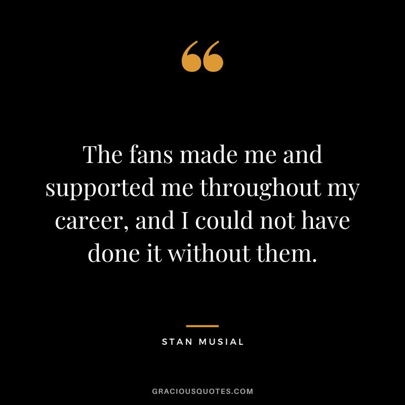 The fans made me and supported me throughout my career, and I could not have done it without them.