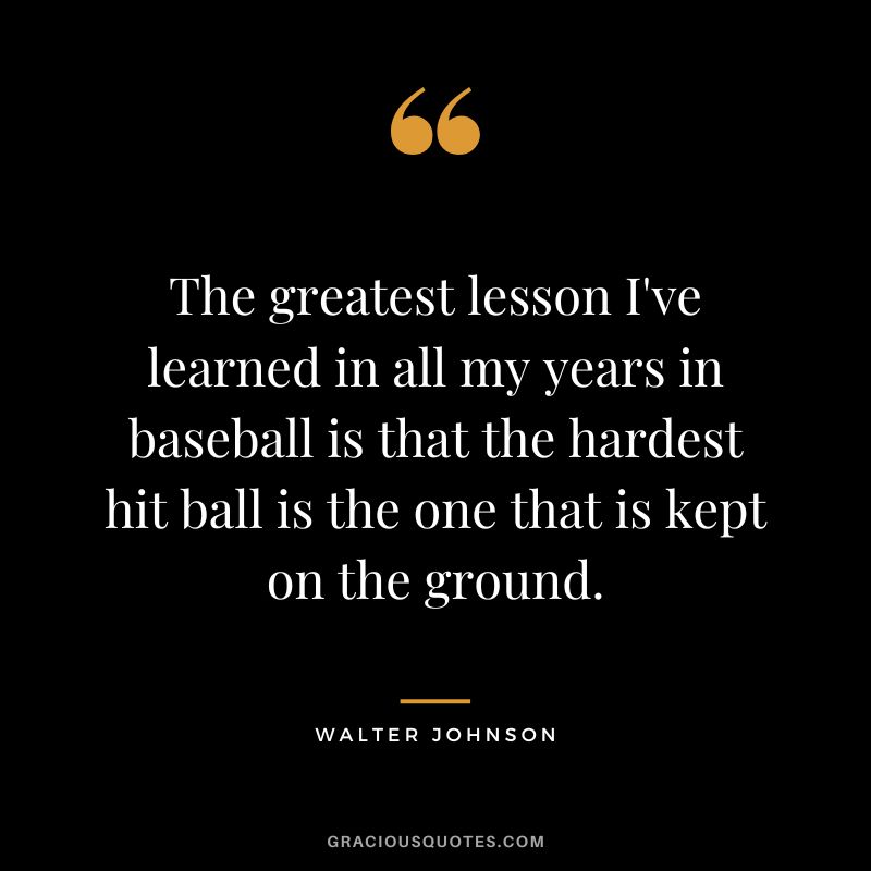 The greatest lesson I've learned in all my years in baseball is that the hardest hit ball is the one that is kept on the ground.