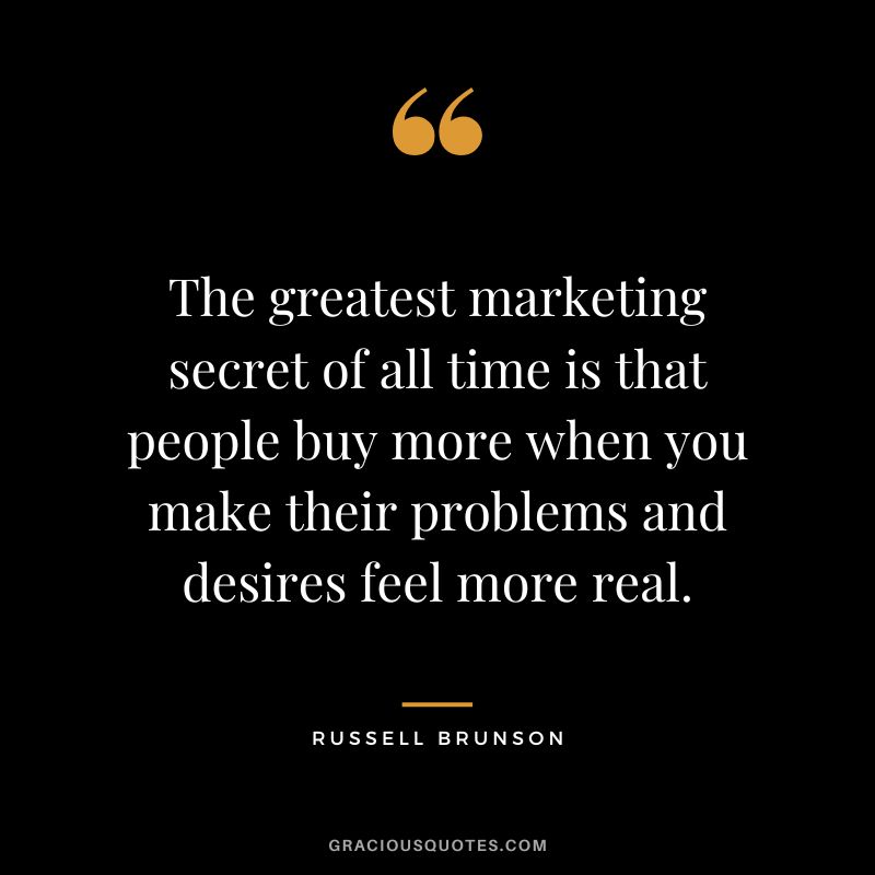 The greatest marketing secret of all time is that people buy more when you make their problems and desires feel more real.