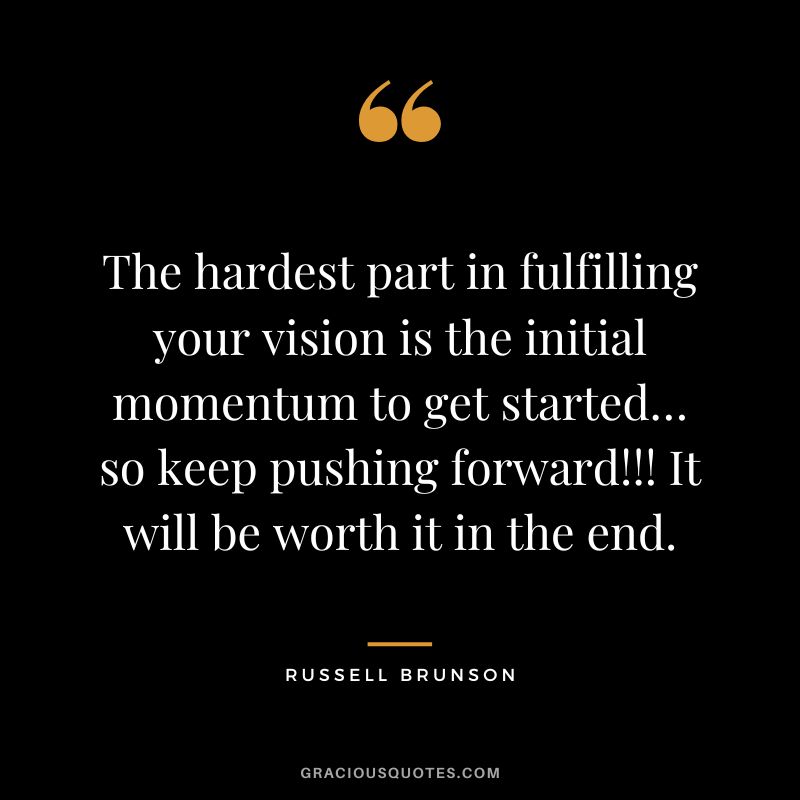 The hardest part in fulfilling your vision is the initial momentum to get started… so keep pushing forward!!! It will be worth it in the end.