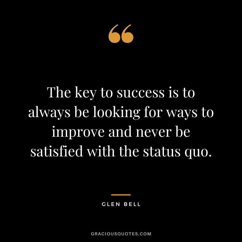 The key to success is to always be looking for ways to improve and never be satisfied with the status quo.