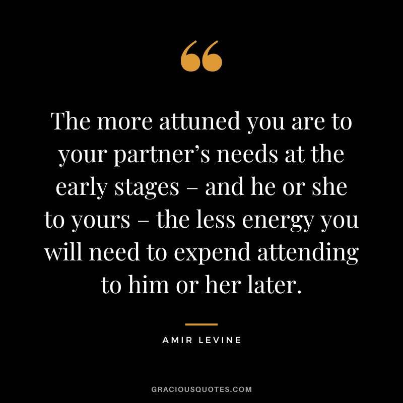 The more attuned you are to your partner’s needs at the early stages – and he or she to yours – the less energy you will need to expend attending to him or her later.
