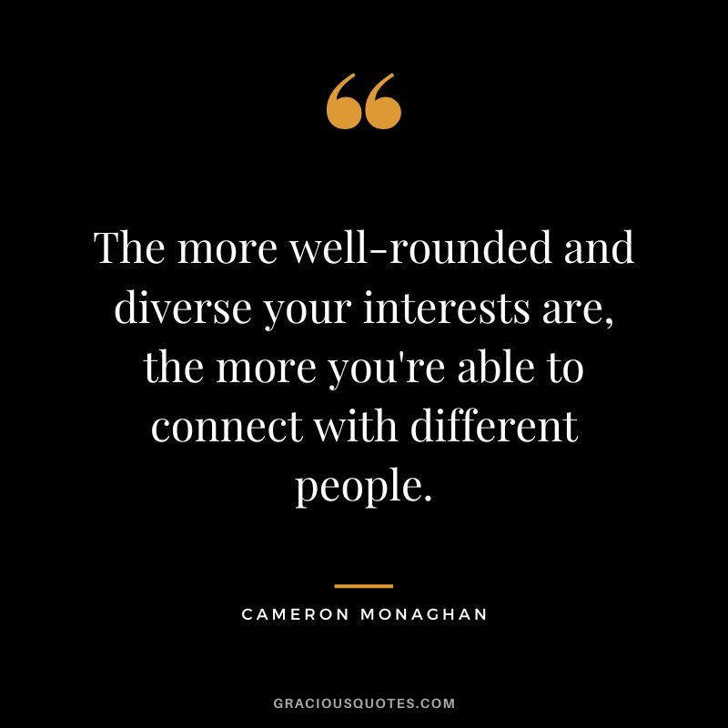 The more well-rounded and diverse your interests are, the more you're able to connect with different people.