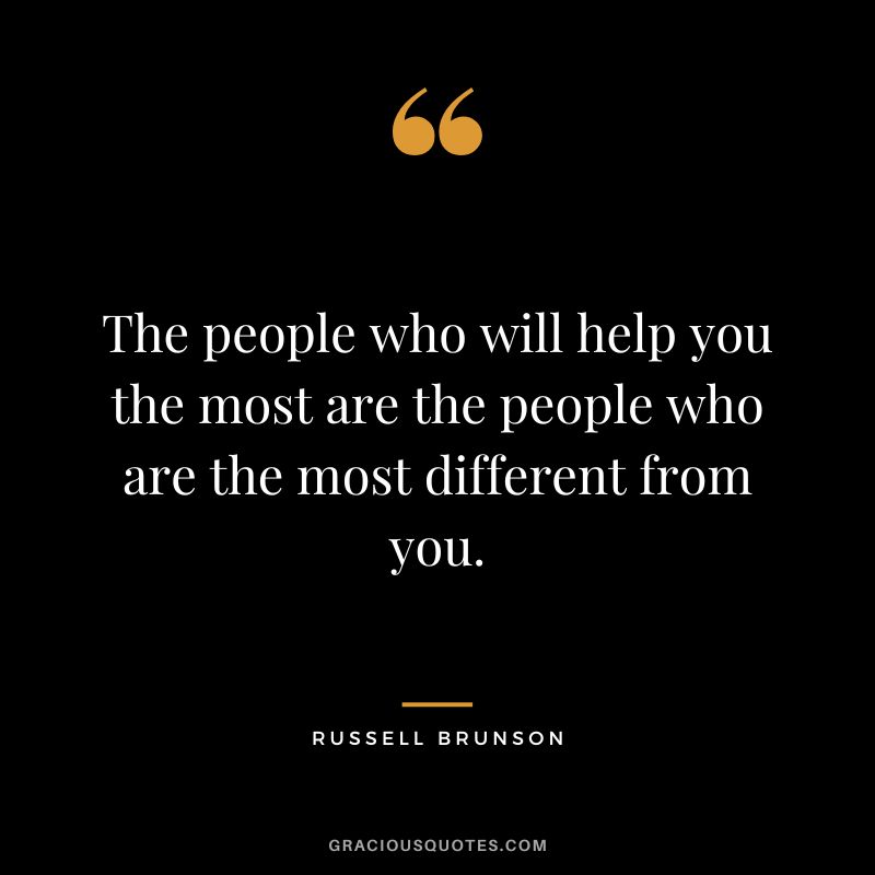 The people who will help you the most are the people who are the most different from you.