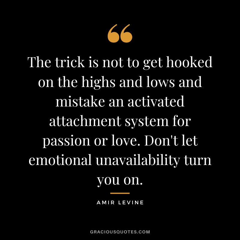 The trick is not to get hooked on the highs and lows and mistake an activated attachment system for passion or love. Don't let emotional unavailability turn you on.