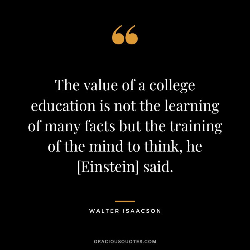 The value of a college education is not the learning of many facts but the training of the mind to think, he [Einstein] said.