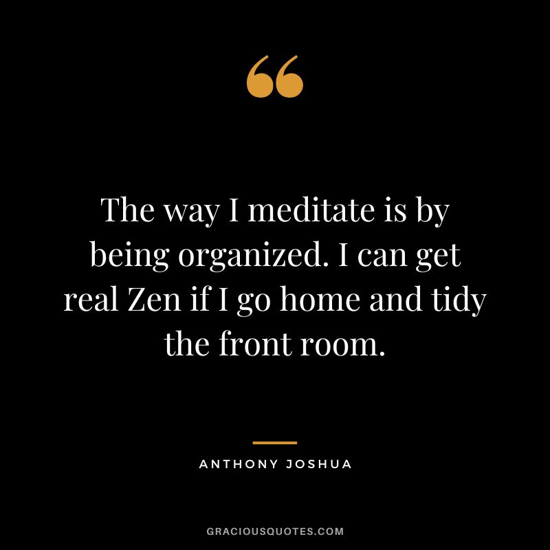The way I meditate is by being organized. I can get real Zen if I go home and tidy the front room.