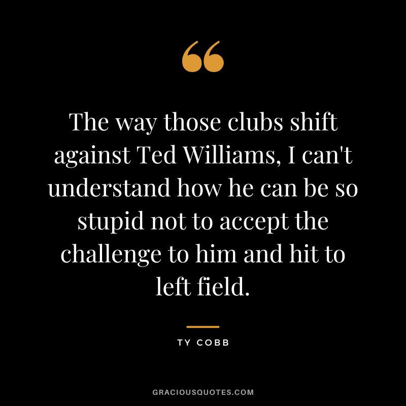 The way those clubs shift against Ted Williams, I can't understand how he can be so stupid not to accept the challenge to him and hit to left field.