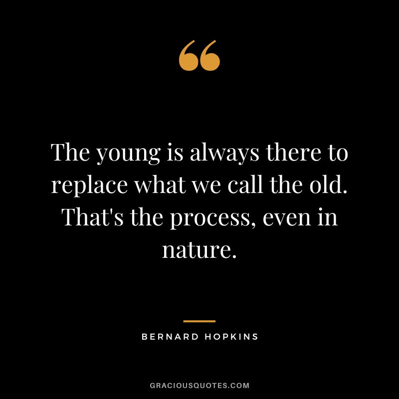 The young is always there to replace what we call the old. That's the process, even in nature.