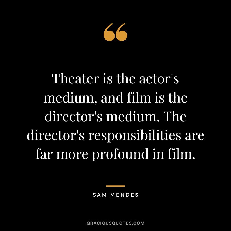 Theater is the actor's medium, and film is the director's medium. The director's responsibilities are far more profound in film.