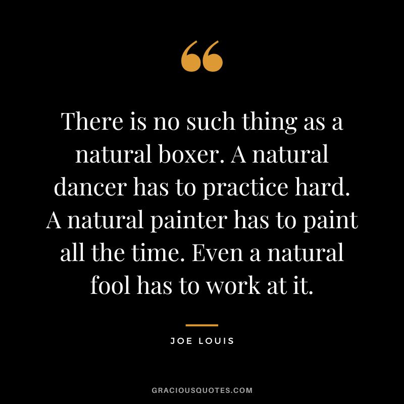 There is no such thing as a natural boxer. A natural dancer has to practice hard. A natural painter has to paint all the time. Even a natural fool has to work at it.