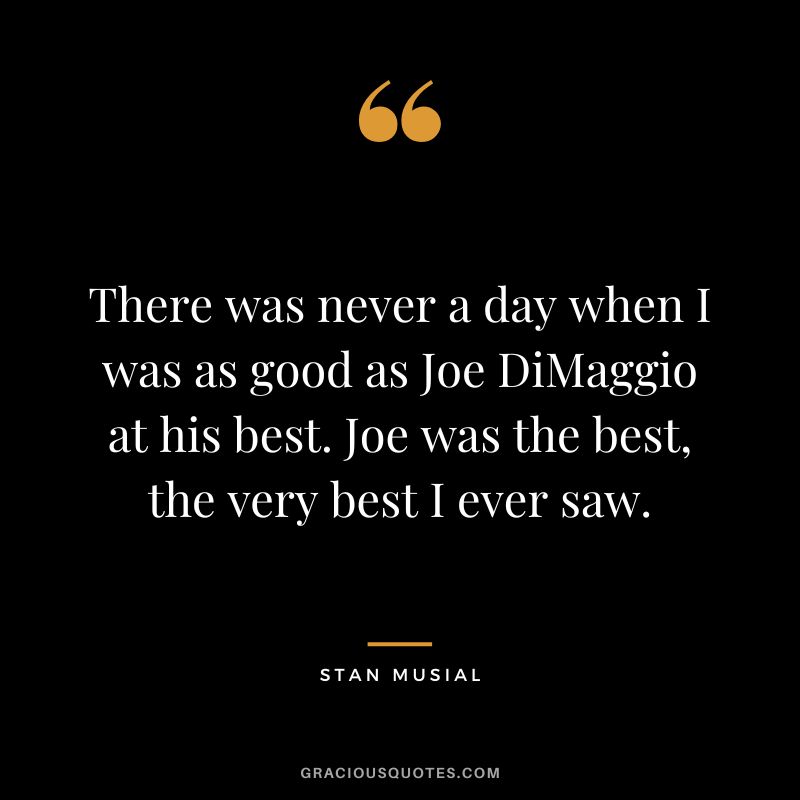There was never a day when I was as good as Joe DiMaggio at his best. Joe was the best, the very best I ever saw.