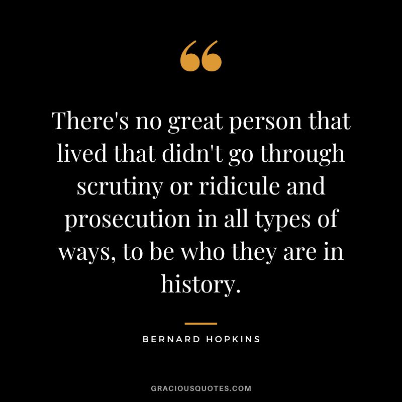 There's no great person that lived that didn't go through scrutiny or ridicule and prosecution in all types of ways, to be who they are in history.