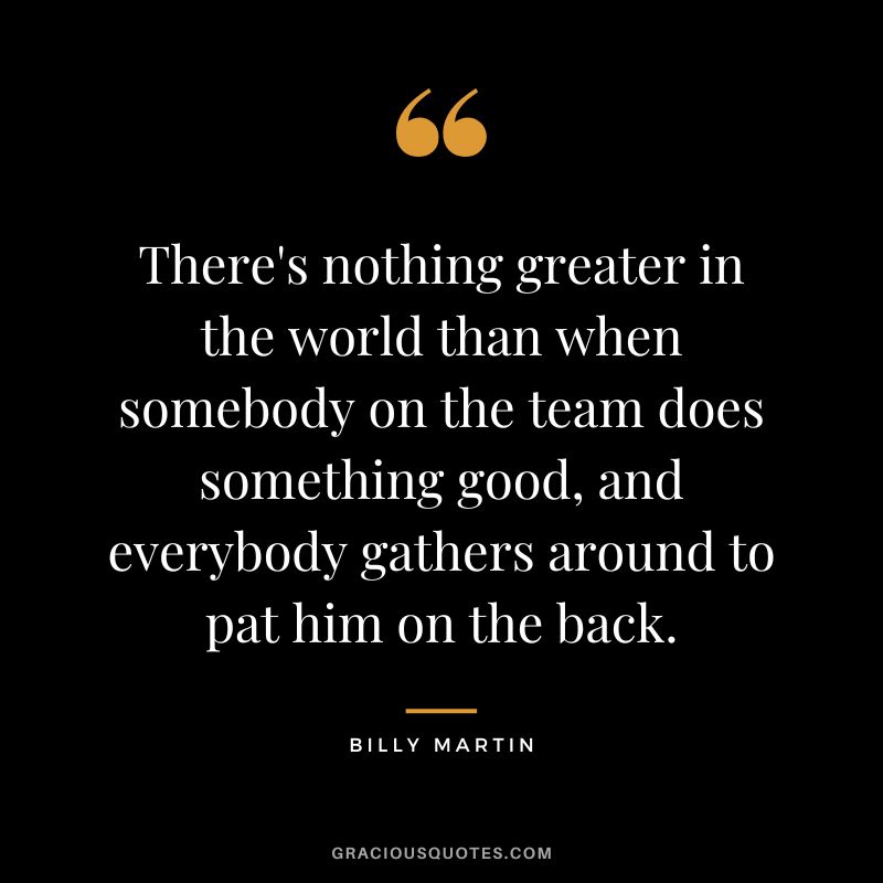 There's nothing greater in the world than when somebody on the team does something good, and everybody gathers around to pat him on the back.