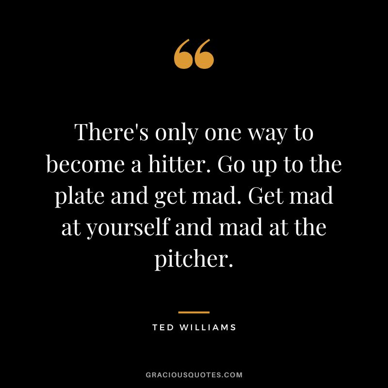 There's only one way to become a hitter. Go up to the plate and get mad. Get mad at yourself and mad at the pitcher.