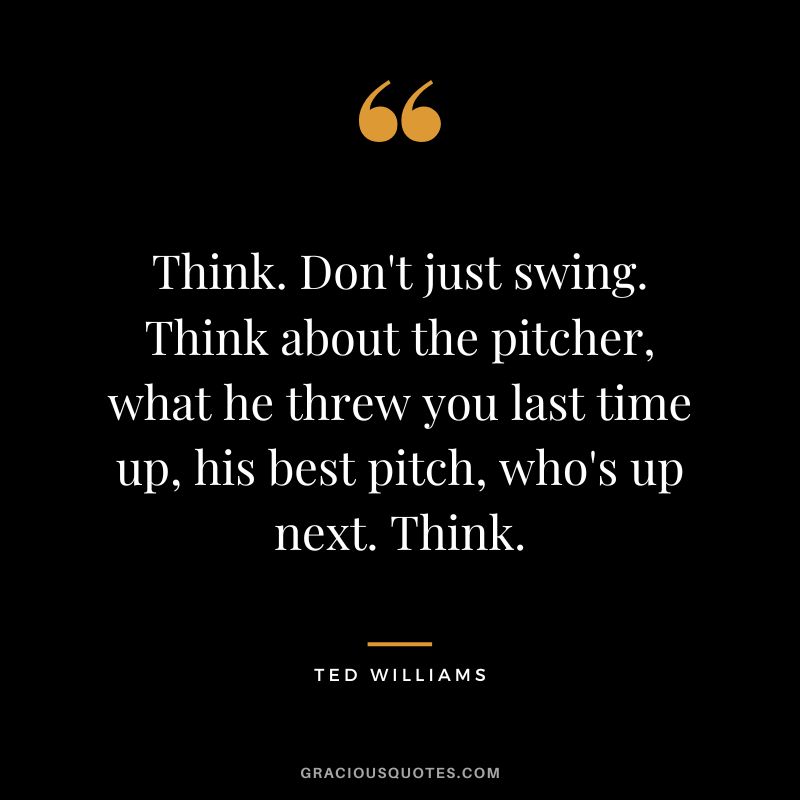 Think. Don't just swing. Think about the pitcher, what he threw you last time up, his best pitch, who's up next. Think.