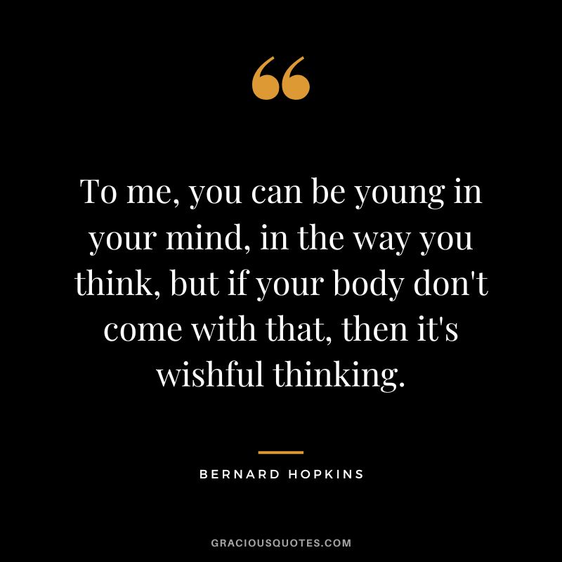 To me, you can be young in your mind, in the way you think, but if your body don't come with that, then it's wishful thinking.