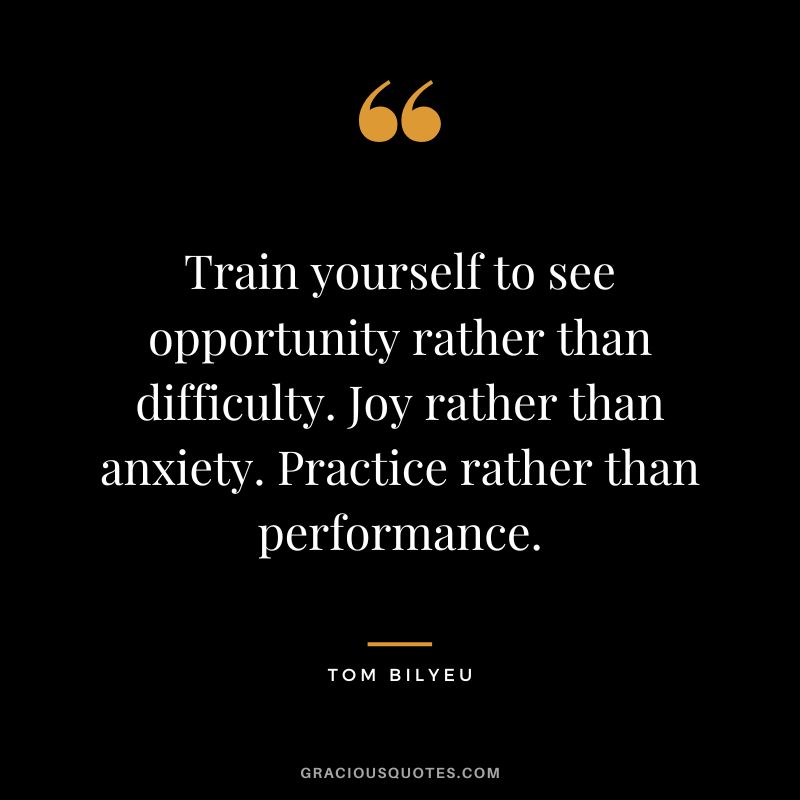 Train yourself to see opportunity rather than difficulty. Joy rather than anxiety. Practice rather than performance.