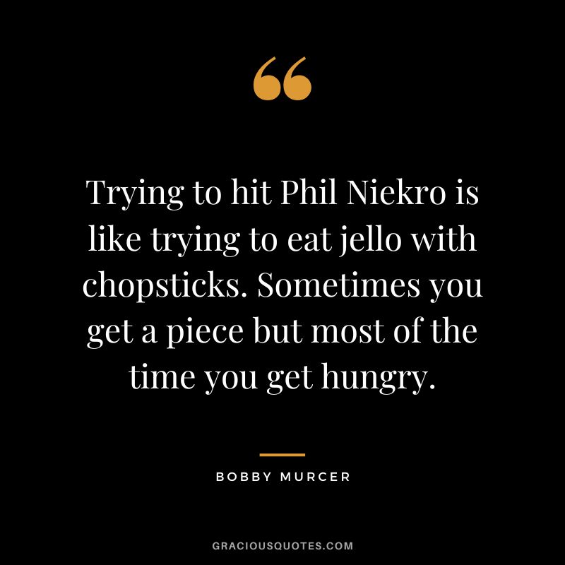 Trying to hit Phil Niekro is like trying to eat jello with chopsticks. Sometimes you get a piece but most of the time you get hungry.