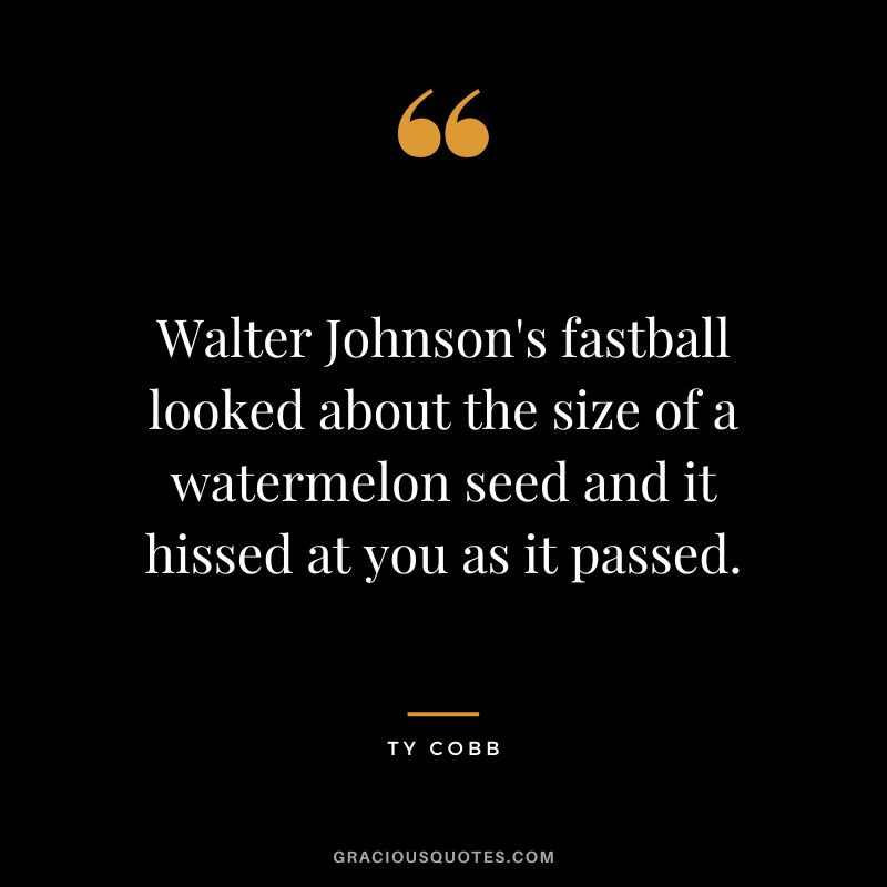 Walter Johnson's fastball looked about the size of a watermelon seed and it hissed at you as it passed.