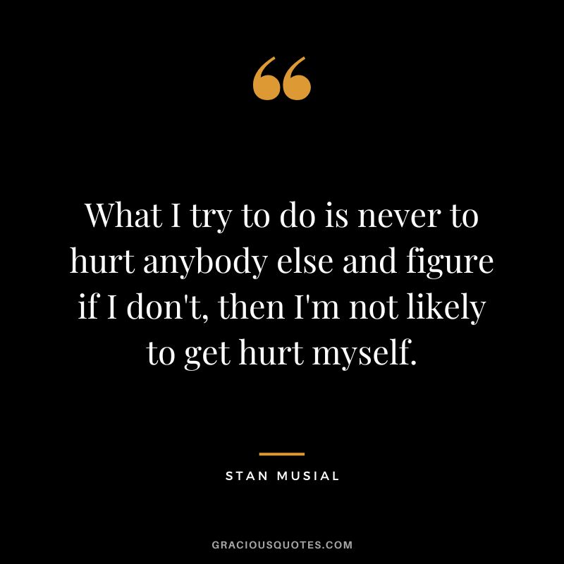 What I try to do is never to hurt anybody else and figure if I don't, then I'm not likely to get hurt myself.