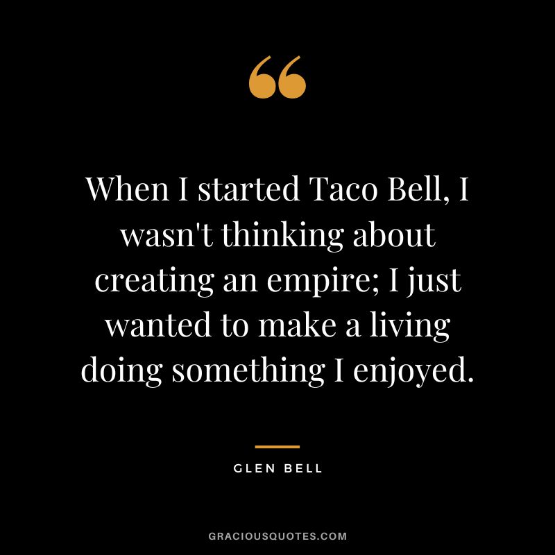 When I started Taco Bell, I wasn't thinking about creating an empire; I just wanted to make a living doing something I enjoyed.