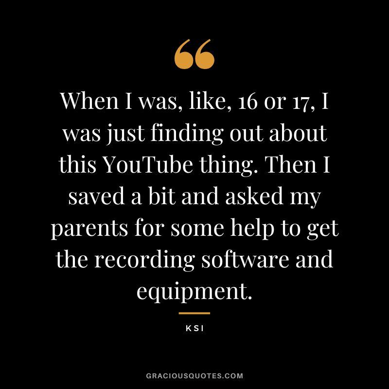 When I was, like, 16 or 17, I was just finding out about this YouTube thing. Then I saved a bit and asked my parents for some help to get the recording software and equipment.