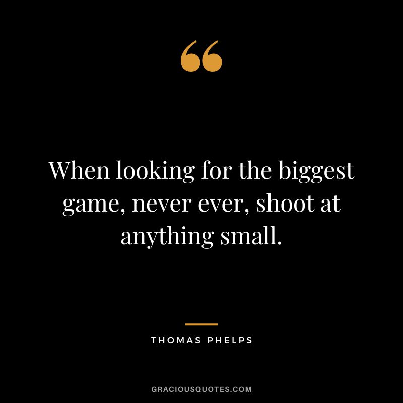 When looking for the biggest game, never ever, shoot at anything small.