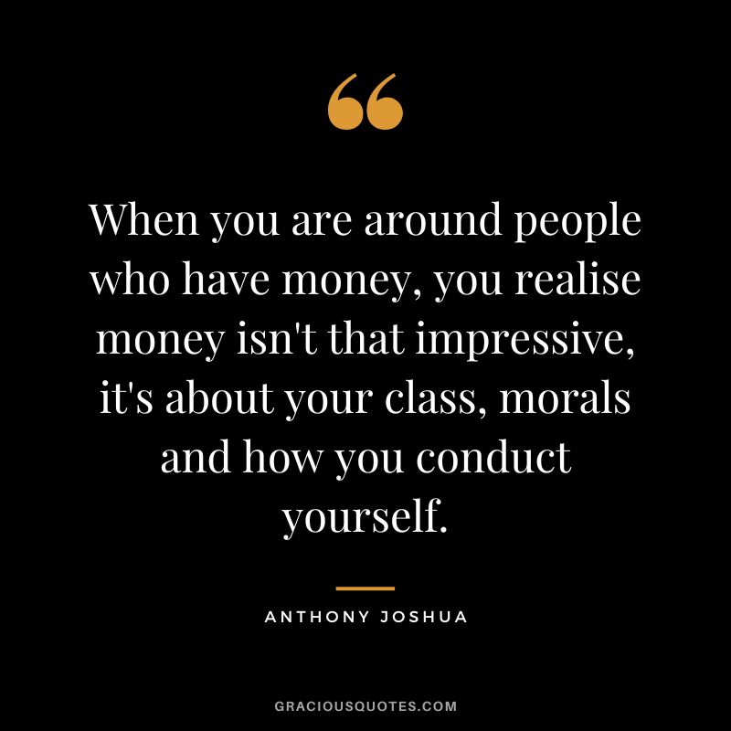 When you are around people who have money, you realise money isn't that impressive, it's about your class, morals and how you conduct yourself.