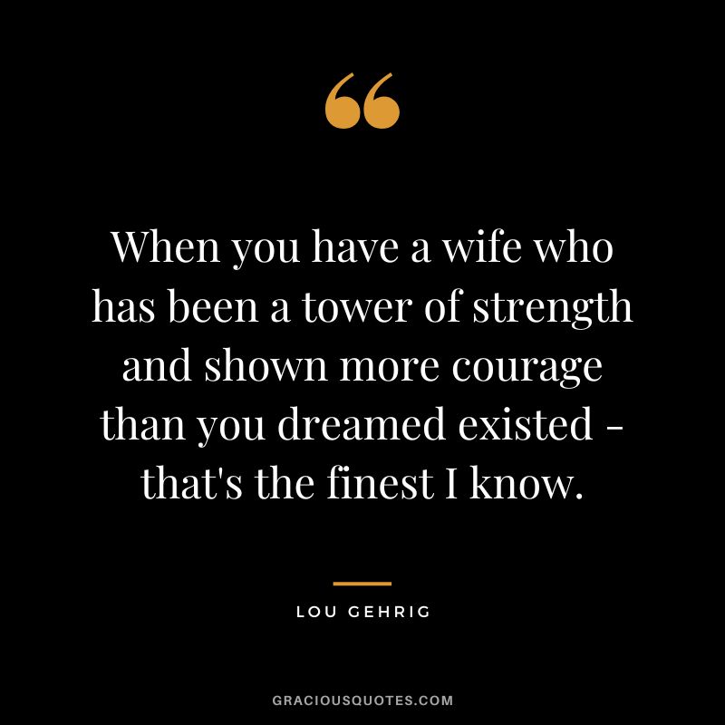 When you have a wife who has been a tower of strength and shown more courage than you dreamed existed - that's the finest I know.