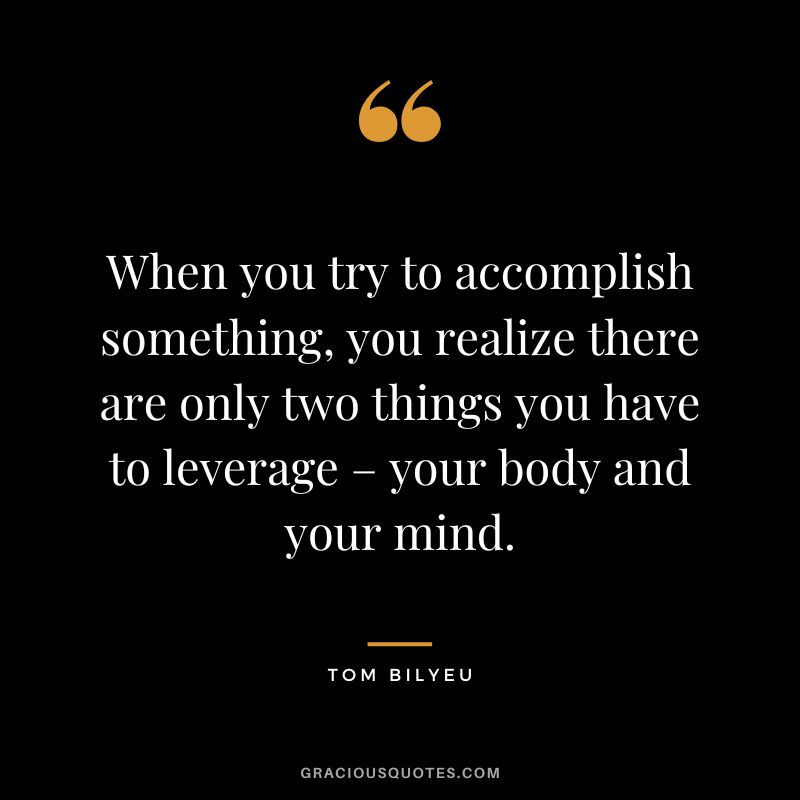When you try to accomplish something, you realize there are only two things you have to leverage – your body and your mind.