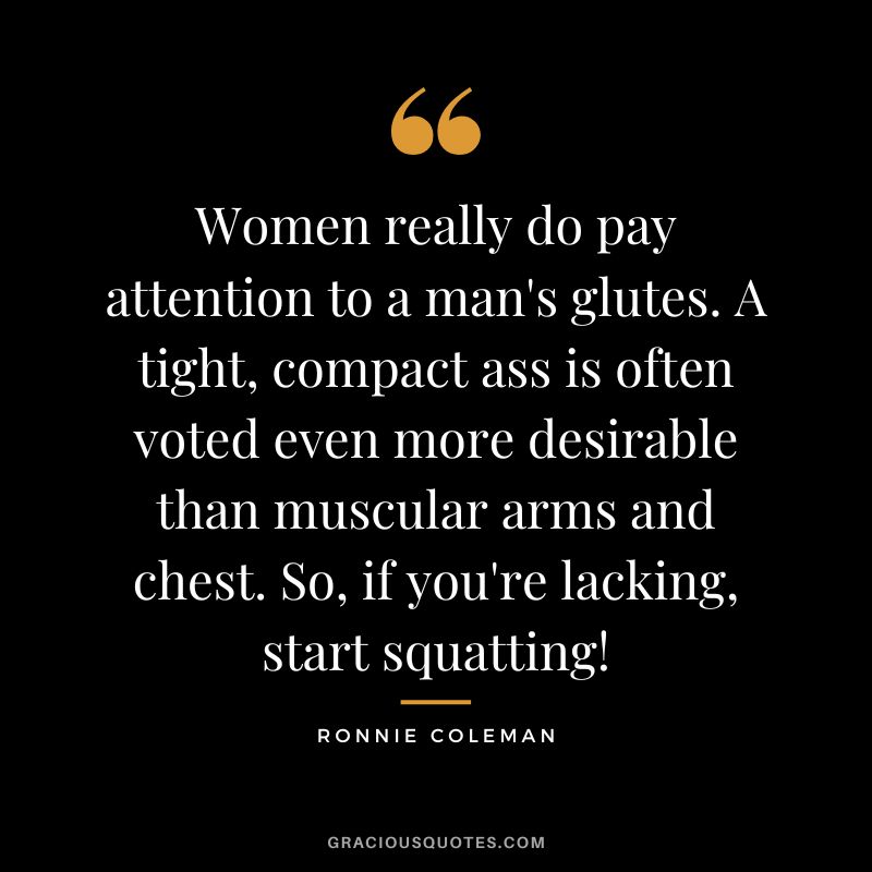 Women really do pay attention to a man's glutes. A tight, compact ass is often voted even more desirable than muscular arms and chest. So, if you're lacking, start squatting!