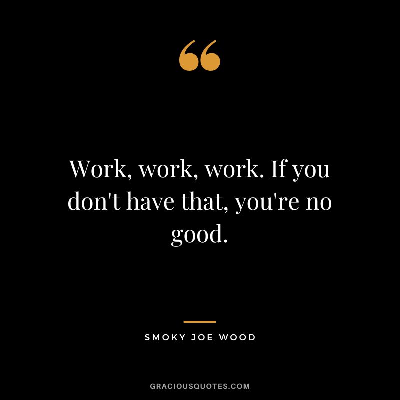 Work, work, work. If you don't have that, you're no good.