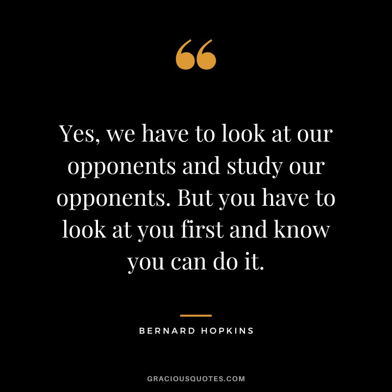 Yes, we have to look at our opponents and study our opponents. But you have to look at you first and know you can do it.